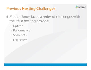 Previous Hosting Challenges

   Mother Jones faced a series of challenges with
    their ﬁrst hosting provider
  –  Uptime
  –  Performance
  –  Spambots
  –  Log access
 