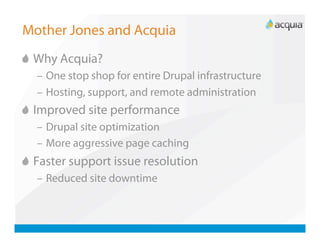 Mother Jones and Acquia

   Why Acquia?
  –  One stop shop for entire Drupal infrastructure
  –  Hosting, support, and remote administration

   Improved site performance
  –  Drupal site optimization
  –  More aggressive page caching

   Faster support issue resolution
  –  Reduced site downtime
 