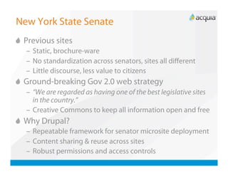 New York State Senate

   Previous sites
   –  Static, brochure-ware
   –  No standardization across senators, sites all diﬀerent
   –  Little discourse, less value to citizens

   Ground-breaking Gov 2.0 web strategy
   –  “We are regarded as having one of the best legislative sites
      in the country.”
   –  Creative Commons to keep all information open and free

   Why Drupal?
   –  Repeatable framework for senator microsite deployment
   –  Content sharing & reuse across sites
   –  Robust permissions and access controls
 