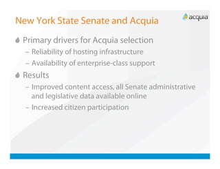 New York State Senate and Acquia

   Primary drivers for Acquia selection
   –  Reliability of hosting infrastructure
   –  Availability of enterprise-class support

   Results
   –  Improved content access, all Senate administrative
      and legislative data available online
   –  Increased citizen participation
 