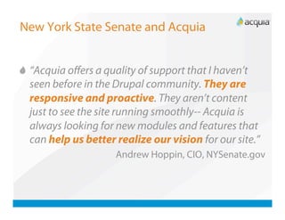 New York State Senate and Acquia



   “Acquia oﬀers a quality of support that I haven’t
    seen before in the Drupal community. They are
    responsive and proactive. They aren’t content
    just to see the site running smoothly-- Acquia is
    always looking for new modules and features that
    can help us better realize our vision for our site.”
                      Andrew Hoppin, CIO, NYSenate.gov
 