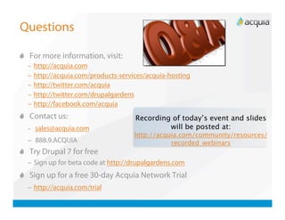 Questions


   For more information, visit:
  –  http://acquia.com
  –  http://acquia.com/products-services/acquia-hosting
  –  http://twitter.com/acquia
  –  http://twitter.com/drupalgardens
  –  http://facebook.com/acquia

   Contact us:                      Recording of today’s event and slides
  –  sales@acquia.com                         will be posted at:
                                     http://acquia.com/community/resources/
  –  888.9.ACQUIA                               recorded_webinars

   Try Drupal 7 for free
  –  Sign up for beta code at http://drupalgardens.com

   Sign up for a free 30-day Acquia Network Trial
  –  http://acquia.com/trial
 