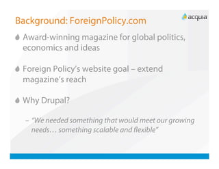 Background: ForeignPolicy.com

   Award-winning magazine for global politics,
    economics and ideas


   Foreign Policy’s website goal – extend
    magazine’s reach


   Why Drupal?

  –  “We needed something that would meet our growing
     needs… something scalable and ﬂexible”
 