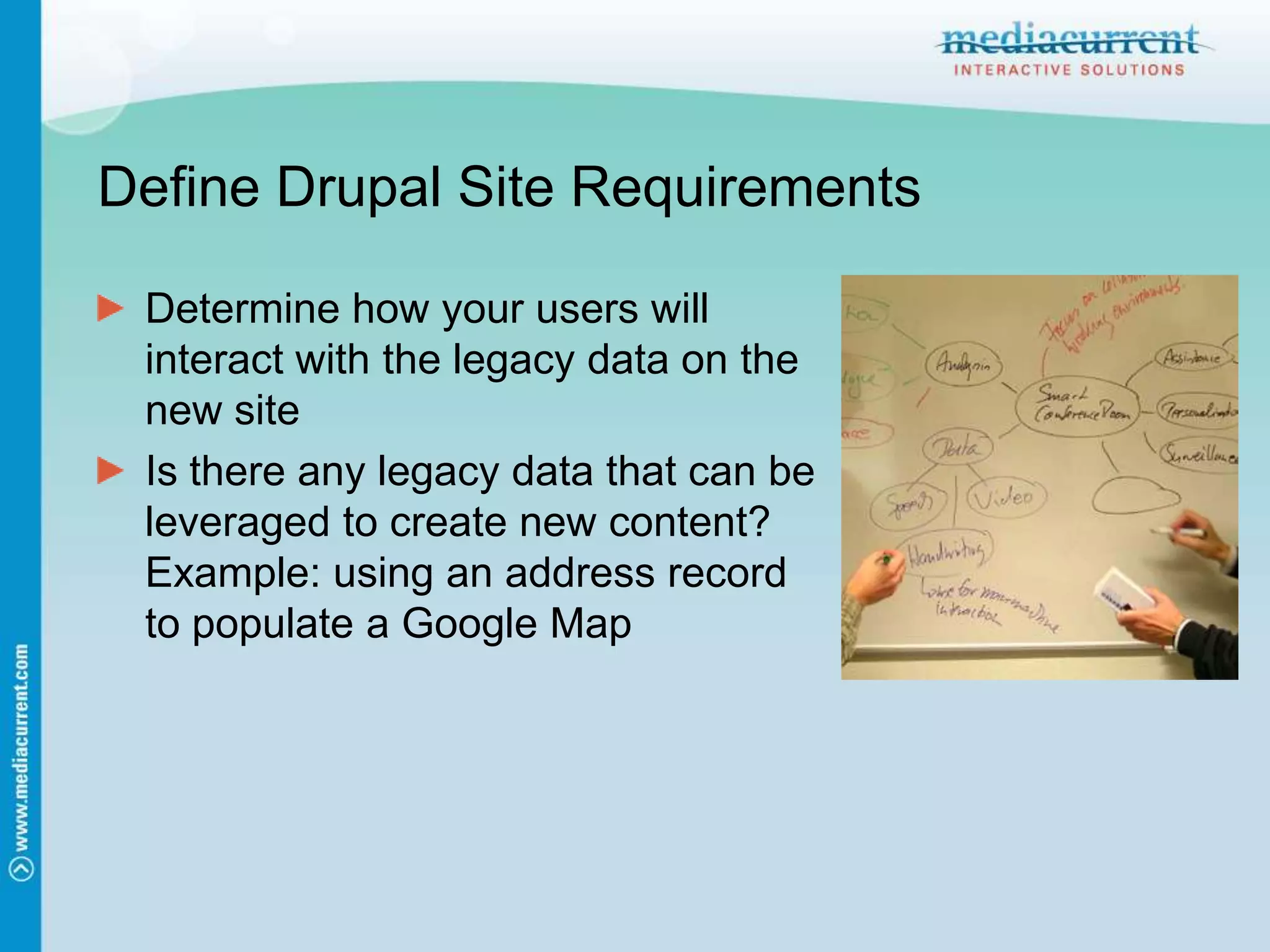Define Drupal Site RequirementsDetermine how your users will interact with the legacy data on the new siteIs there any legacy data that can be leveraged to create new content? Example: using an address record to populate a Google Map