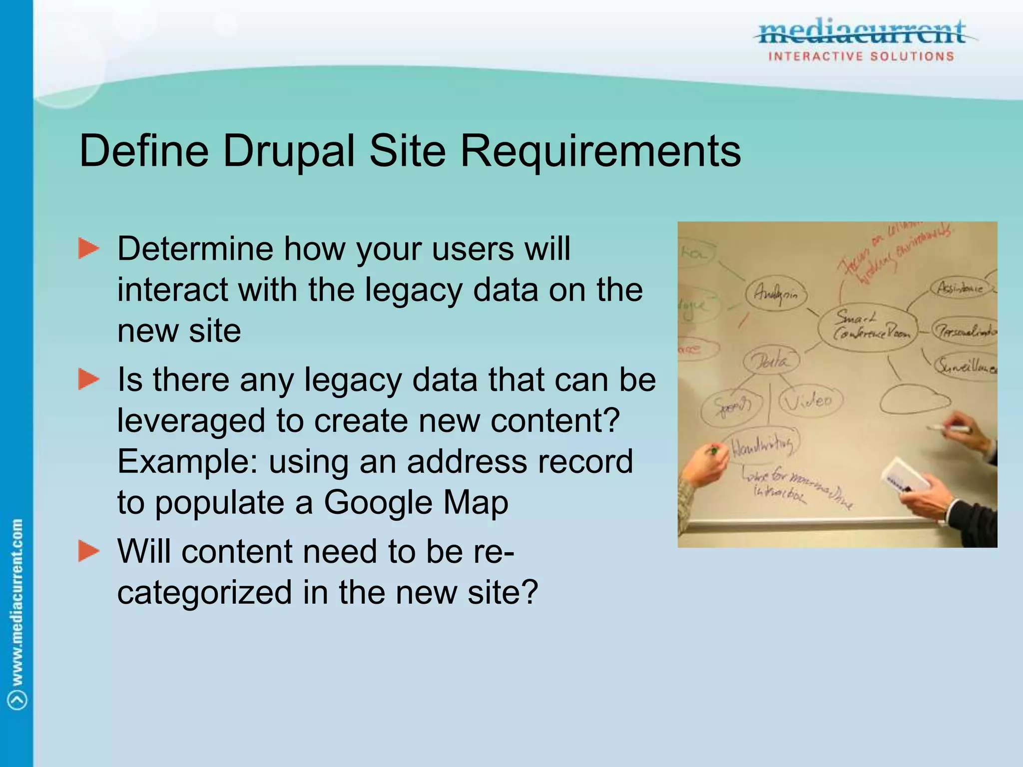 Define Drupal Site RequirementsDetermine how your users will interact with the legacy data on the new siteIs there any legacy data that can be leveraged to create new content? Example: using an address record to populate a Google MapWill content need to be re-categorized in the new site? 