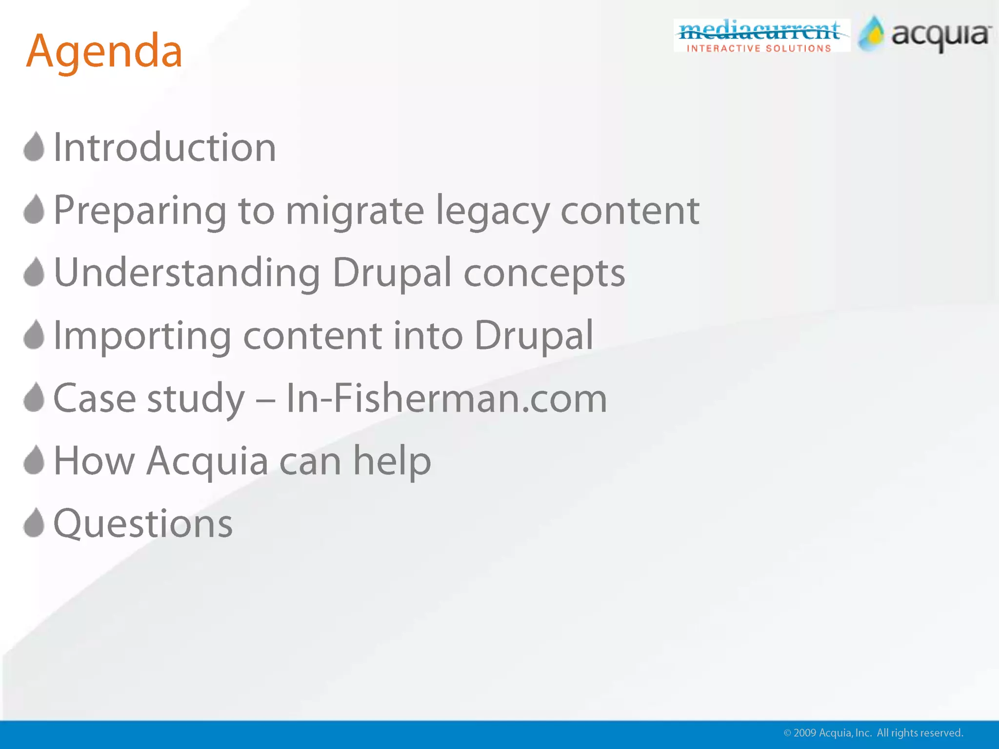 © 2009 Acquia, Inc. All rights reserved.AgendaIntroductionPreparing to migrate legacy contentUnderstanding Drupal conceptsImporting content into DrupalCase study – In-Fisherman.comHow Acquia can helpQuestions