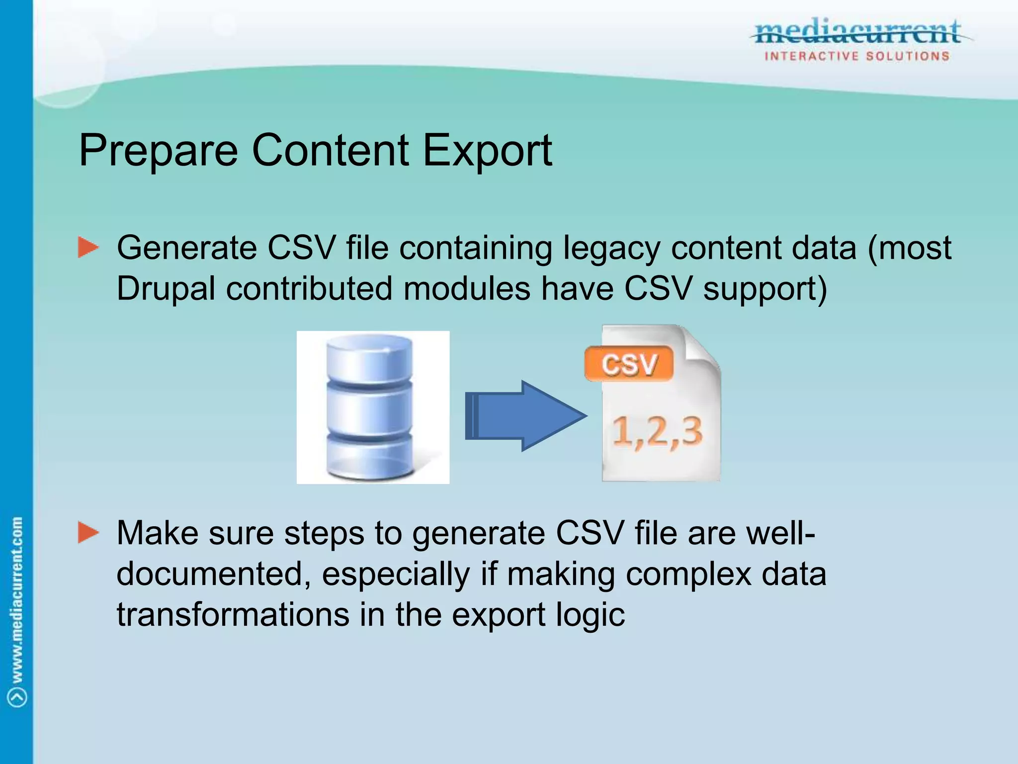 Prepare Content ExportGenerate CSV file containing legacy content data (most Drupal contributed modules have CSV support)Make sure steps to generate CSV file are well-documented, especially if making complex data transformations in the export logic