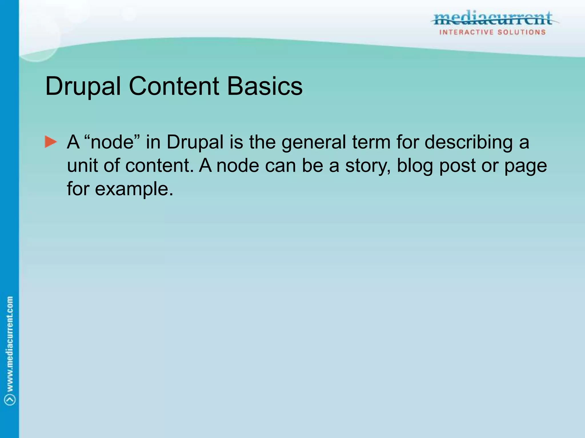 Drupal Content BasicsA “node” in Drupal is the general term for describing a unit of content. A node can be a story, blog post or page for example.