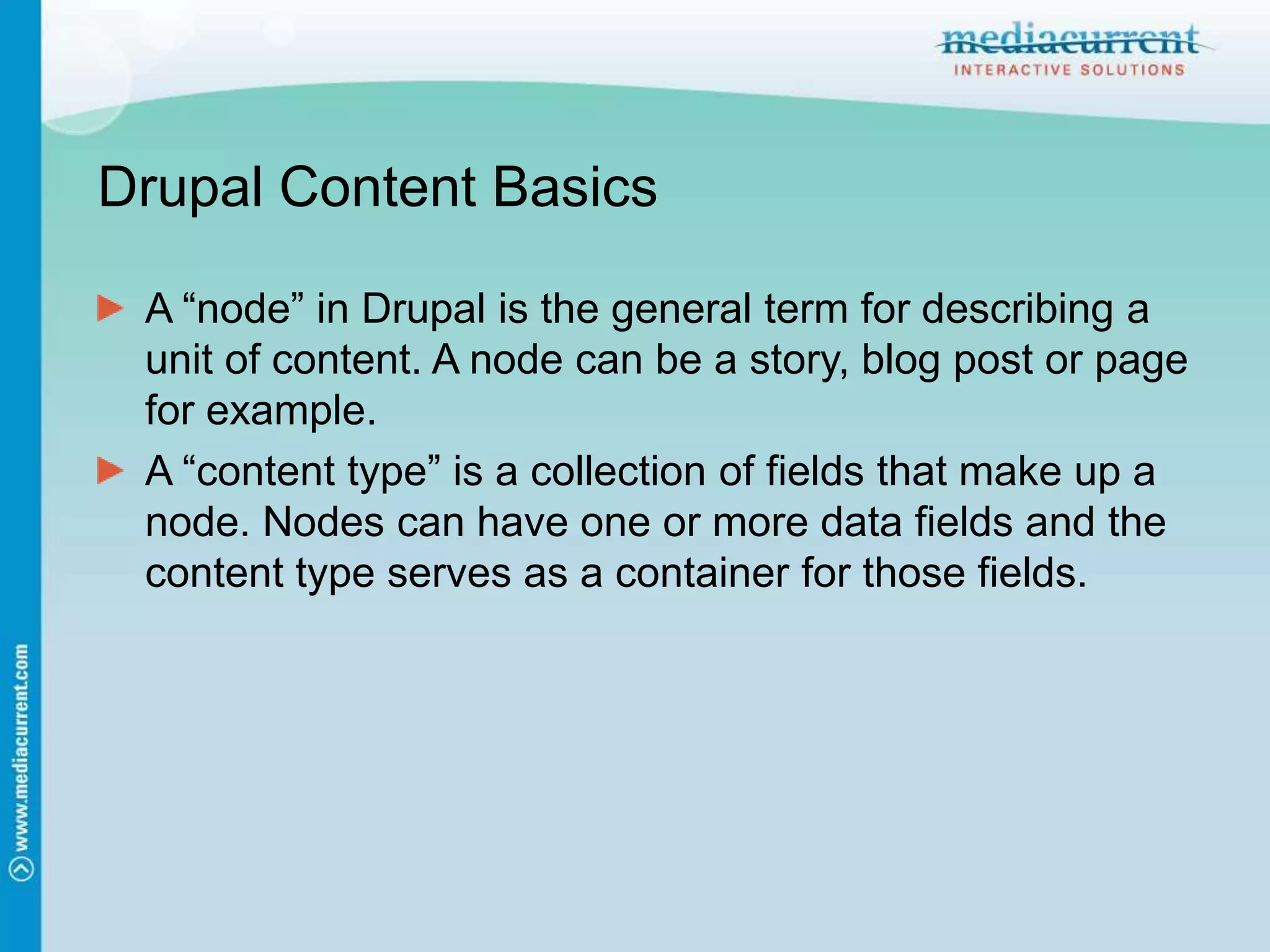 Drupal Content BasicsA “node” in Drupal is the general term for describing a unit of content. A node can be a story, blog post or page for example.A “content type” is a collection of fields that make up a node. Nodes can have one or more data fields and the content type serves as a container for those fields.