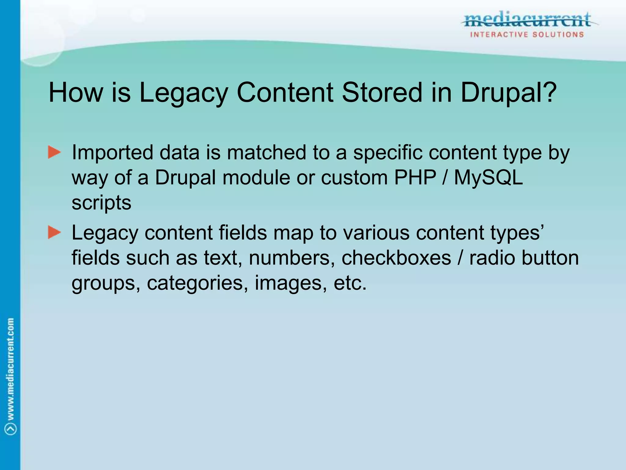 How is Legacy Content Stored in Drupal?Imported data is matched to a specific content type by way of a Drupal module or custom PHP / MySQL scriptsLegacy content fields map to various content types’ fields such as text, numbers, checkboxes / radio button groups, categories, images, etc.