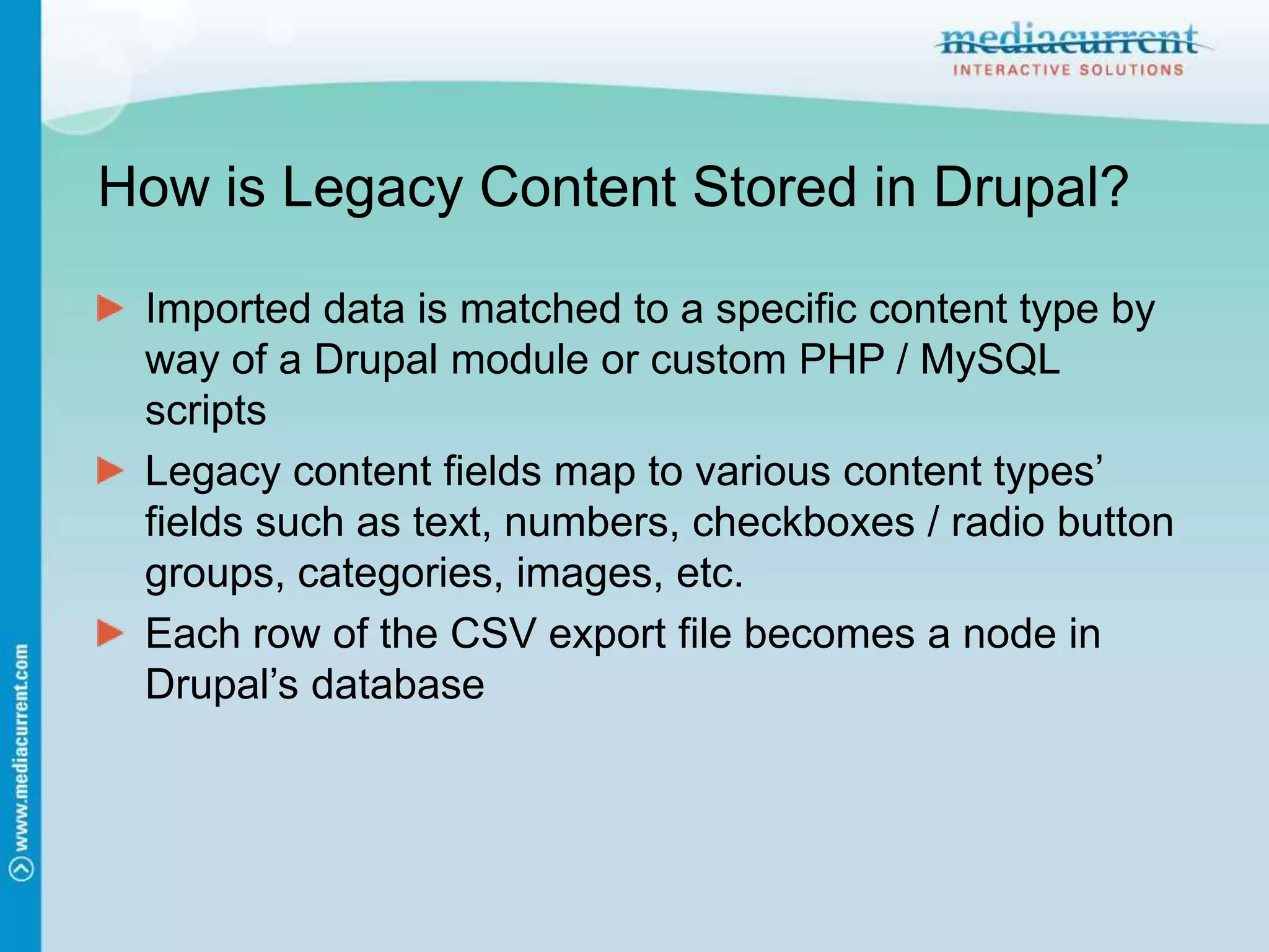 How is Legacy Content Stored in Drupal?Imported data is matched to a specific content type by way of a Drupal module or custom PHP / MySQL scriptsLegacy content fields map to various content types’ fields such as text, numbers, checkboxes / radio button groups, categories, images, etc.Each row of the CSV export file becomes a node in Drupal’s database