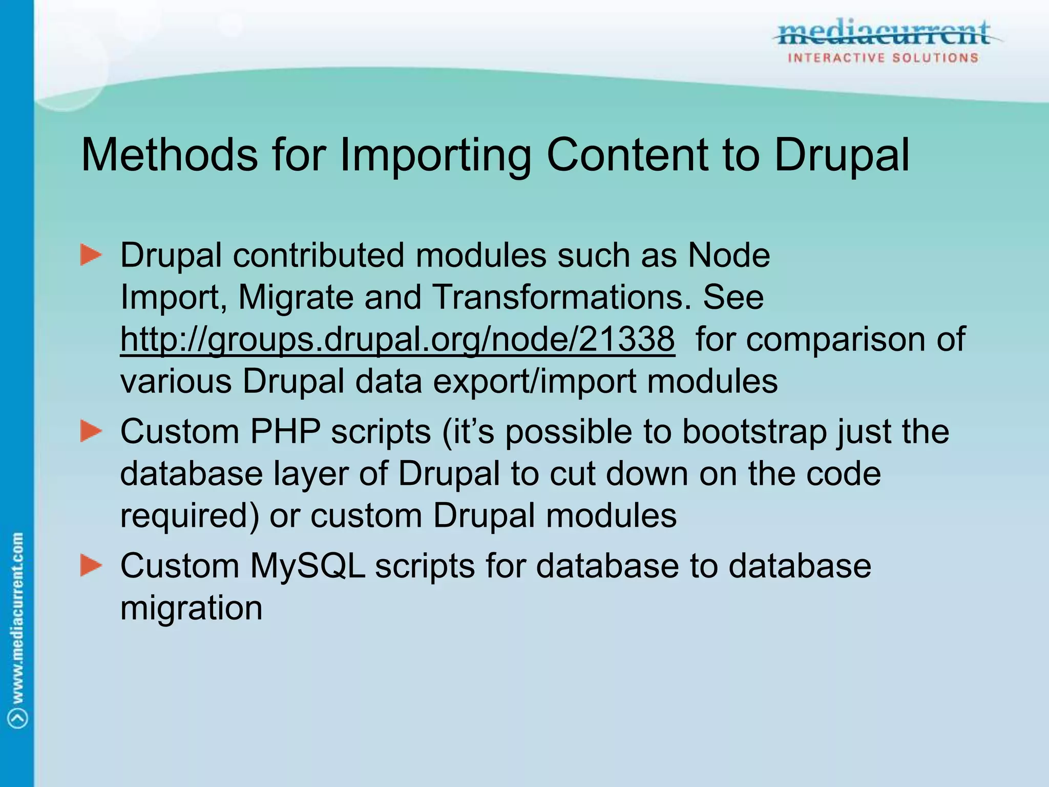Methods for Importing Content to DrupalDrupal contributed modules such as Node Import, Migrate and Transformations. See http://groups.drupal.org/node/21338 for comparison of various Drupal data export/import modulesCustom PHP scripts (it’s possible to bootstrap just the database layer of Drupal to cut down on the code required) or custom Drupal modulesCustom MySQL scripts for database to database migration