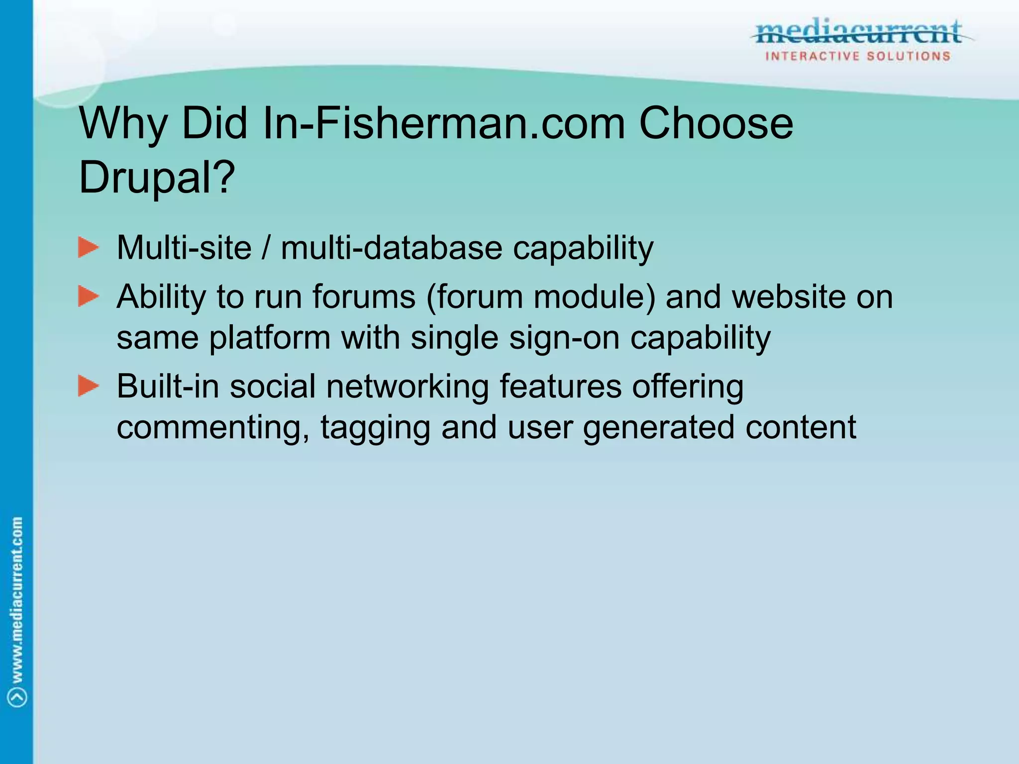 Why Did In-Fisherman.com Choose Drupal?Multi-site / multi-database capabilityAbility to run forums (forum module) and website on same platform with single sign-on capabilityBuilt-in social networking features offering commenting, tagging and user generated content