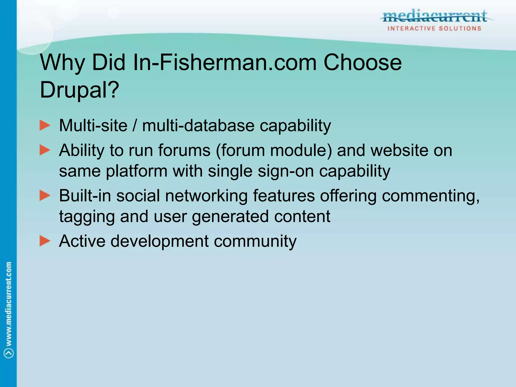 Why Did In-Fisherman.com Choose Drupal?Multi-site / multi-database capabilityAbility to run forums (forum module) and website on same platform with single sign-on capabilityBuilt-in social networking features offering commenting, tagging and user generated contentActive development community
