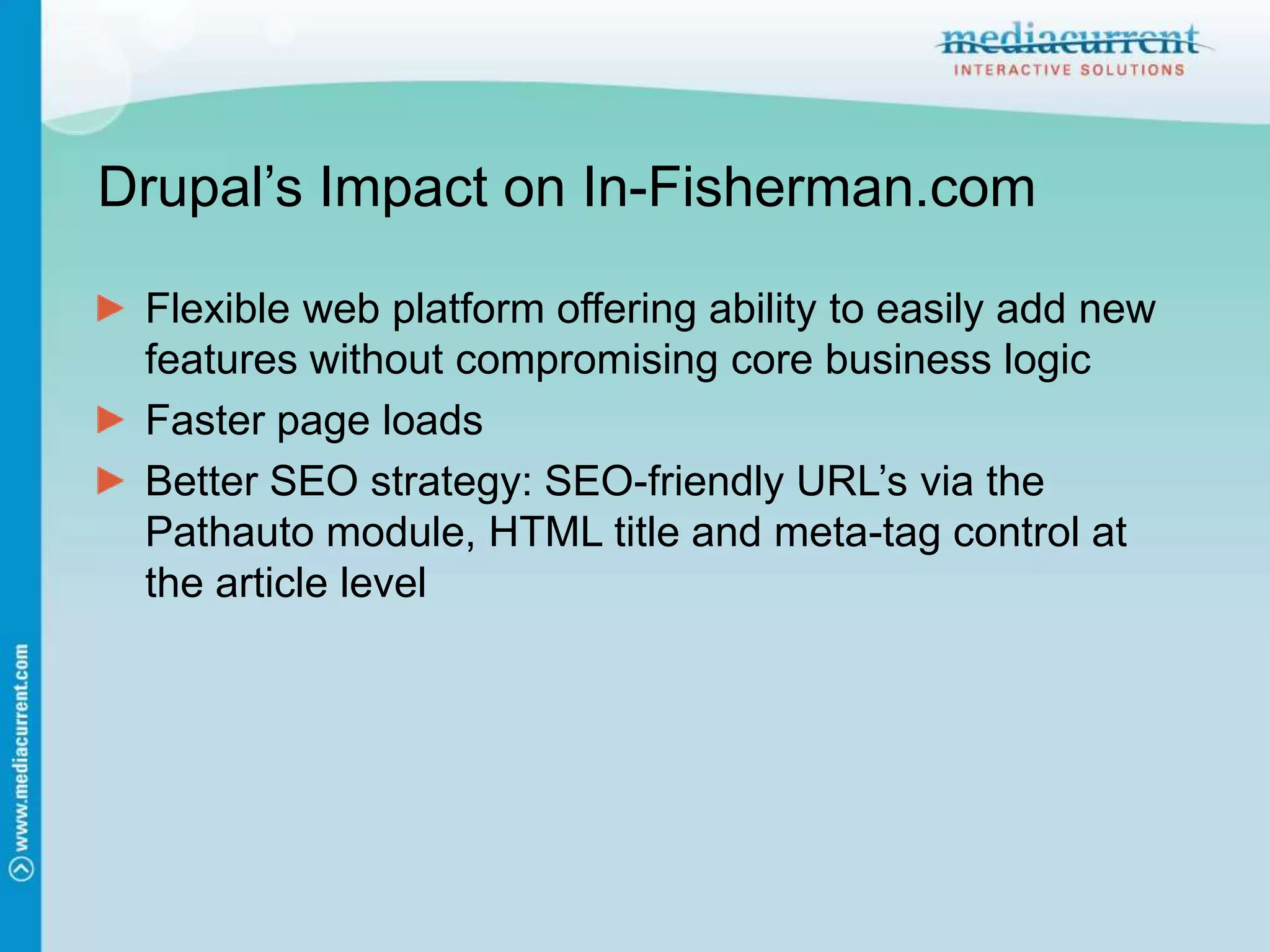 Drupal’s Impact on In-Fisherman.comFlexible web platform offering ability to easily add new features without compromising core business logicFaster page loadsBetter SEO strategy: SEO-friendly URL’s via the Pathauto module, HTML title and meta-tag control at the article level