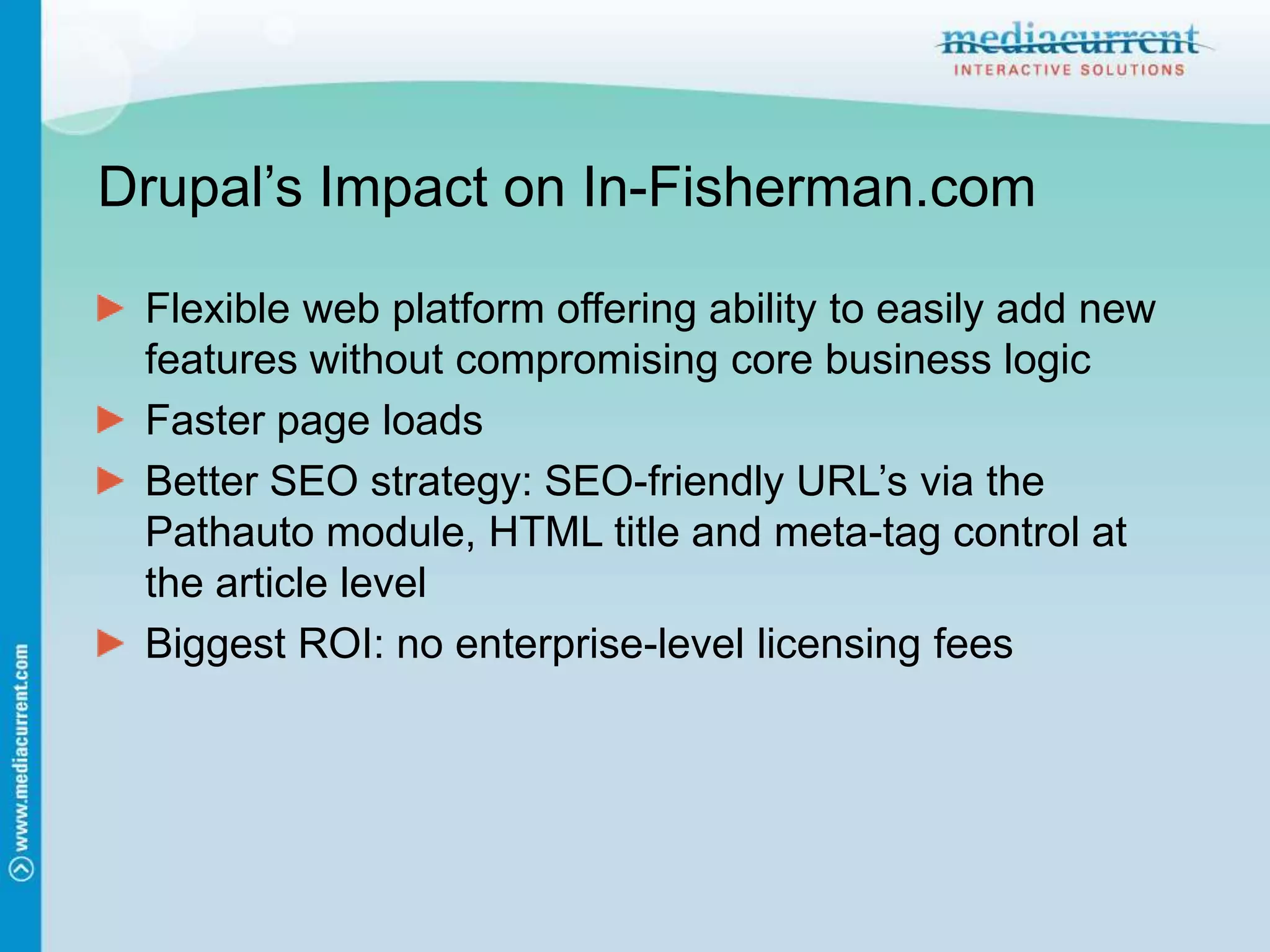 Drupal’s Impact on In-Fisherman.comFlexible web platform offering ability to easily add new features without compromising core business logicFaster page loadsBetter SEO strategy: SEO-friendly URL’s via the Pathauto module, HTML title and meta-tag control at the article levelBiggest ROI: no enterprise-level licensing fees