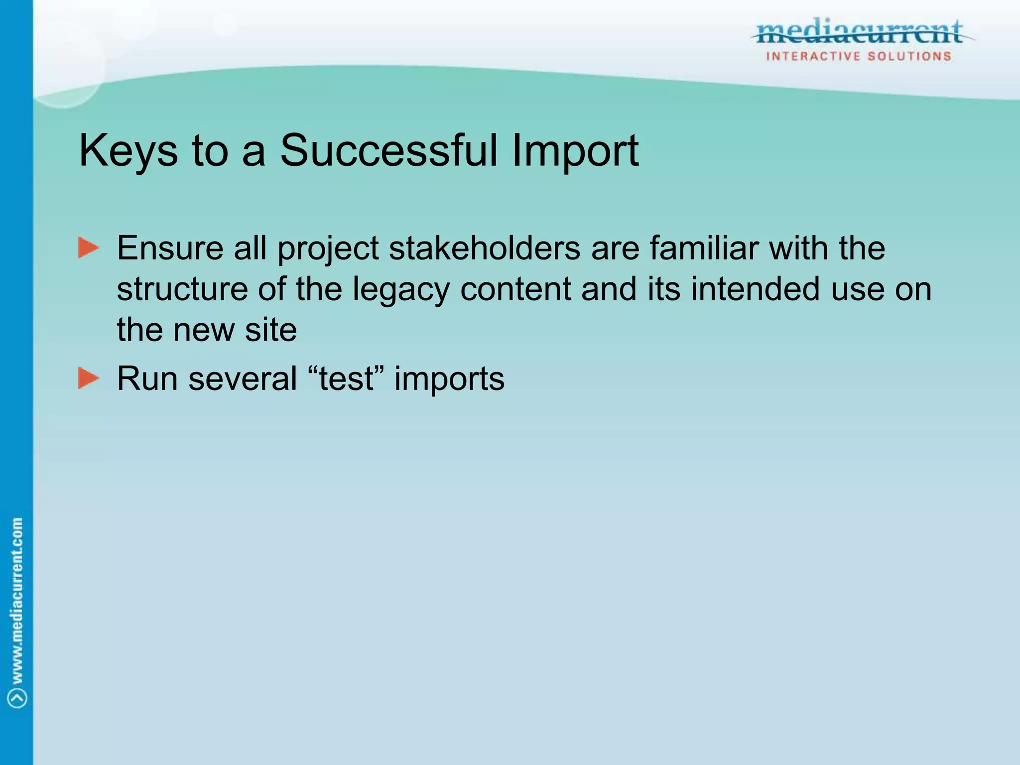 Keys to a Successful ImportEnsure all project stakeholders are familiar with the structure of the legacy content and its intended use on the new siteRun several “test” imports