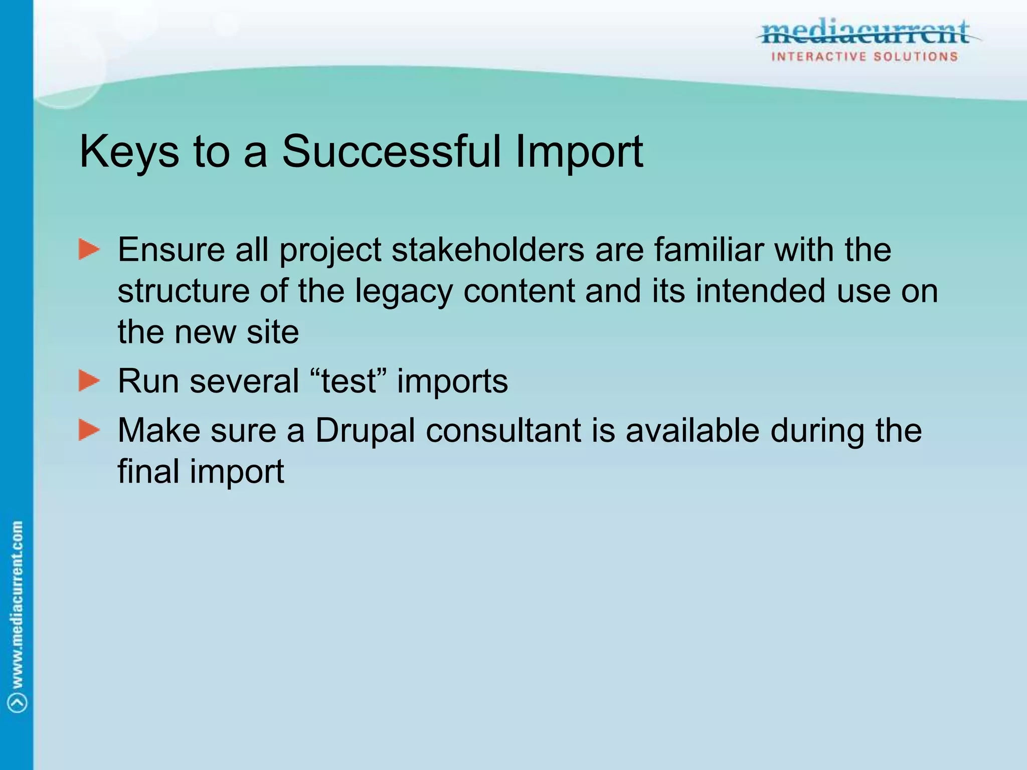 Keys to a Successful ImportEnsure all project stakeholders are familiar with the structure of the legacy content and its intended use on the new siteRun several “test” importsMake sure a Drupal consultant is available during the final import