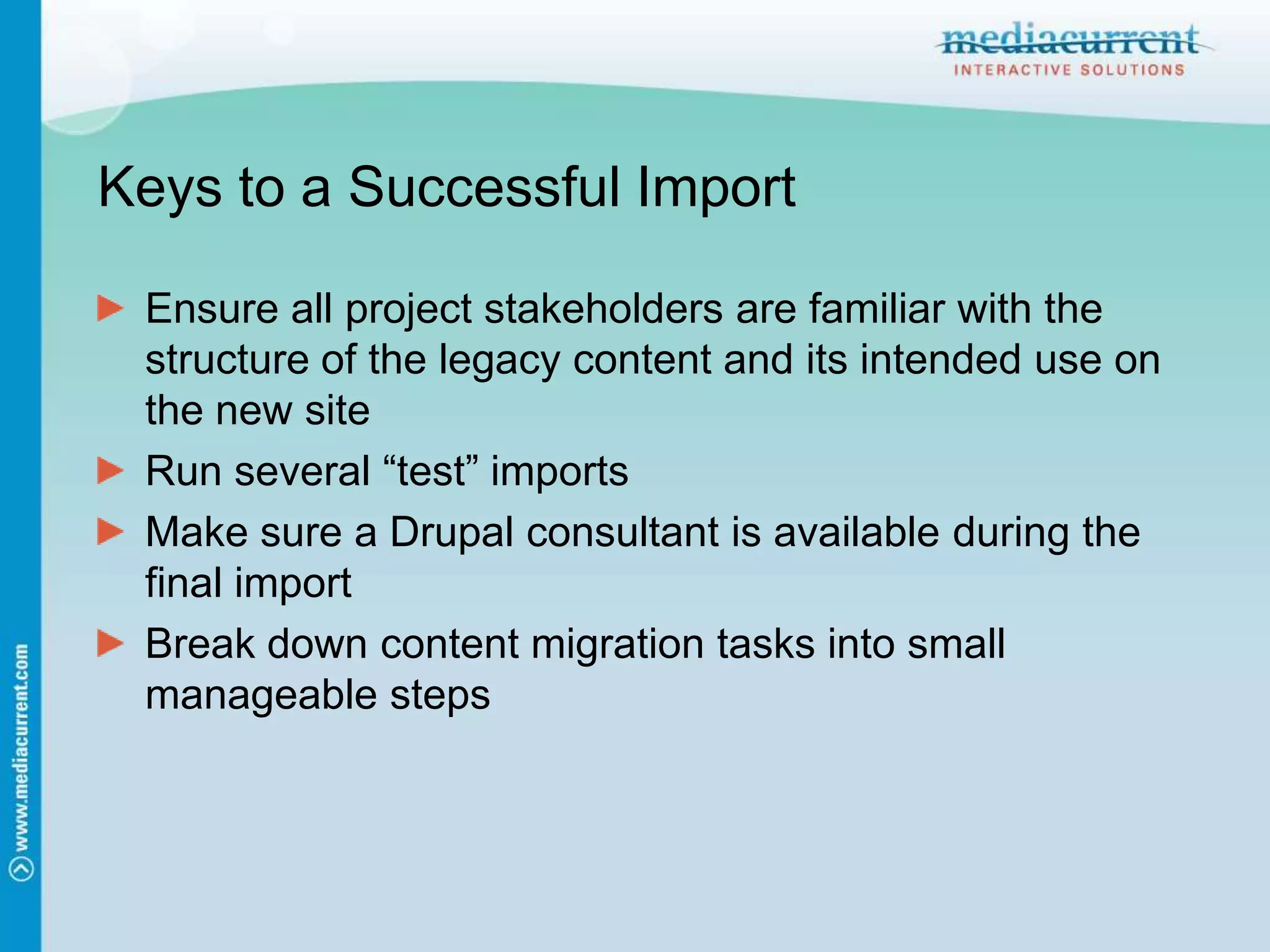 Keys to a Successful ImportEnsure all project stakeholders are familiar with the structure of the legacy content and its intended use on the new siteRun several “test” importsMake sure a Drupal consultant is available during the final importBreak down content migration tasks into small manageable steps