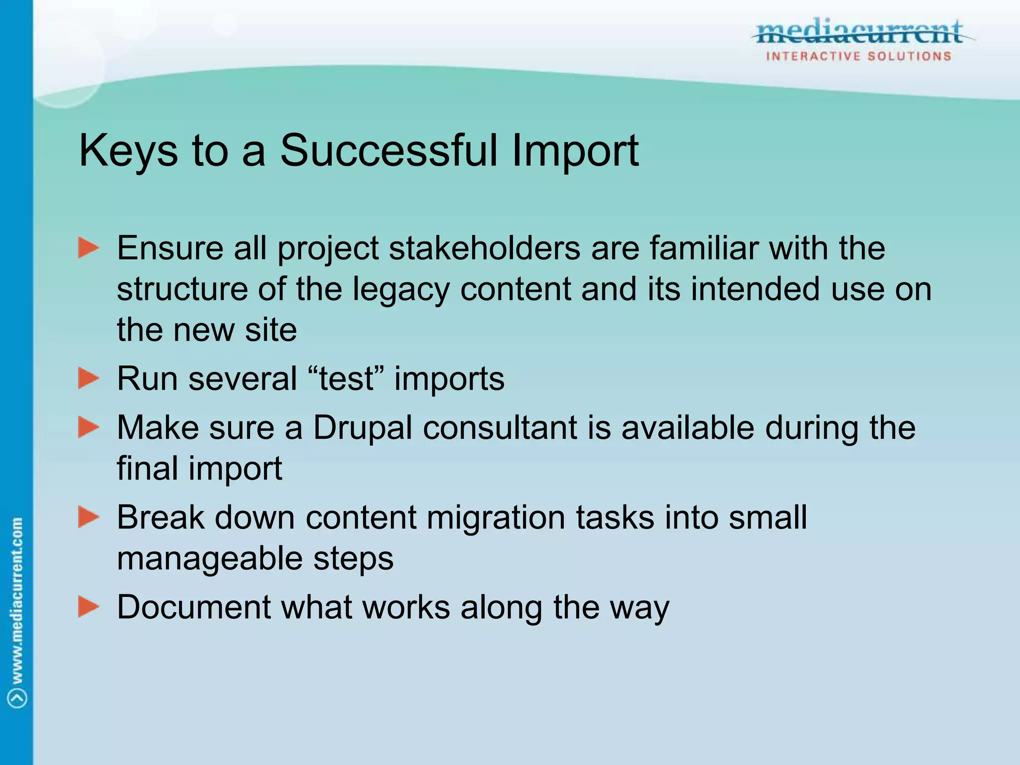 Keys to a Successful ImportEnsure all project stakeholders are familiar with the structure of the legacy content and its intended use on the new siteRun several “test” importsMake sure a Drupal consultant is available during the final importBreak down content migration tasks into small manageable stepsDocument what works along the way