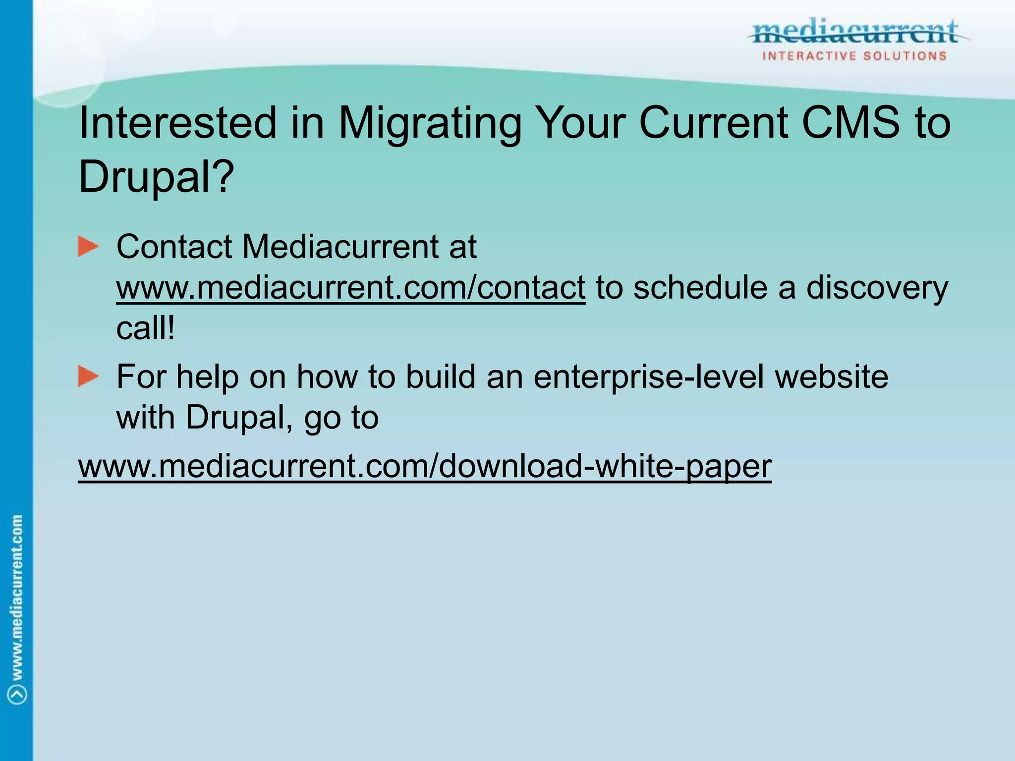 Interested in Migrating Your Current CMS to Drupal?Contact Mediacurrent at www.mediacurrent.com/contact to schedule a discovery call!For help on how to build an enterprise-level website with Drupal, go towww.mediacurrent.com/download-white-paper