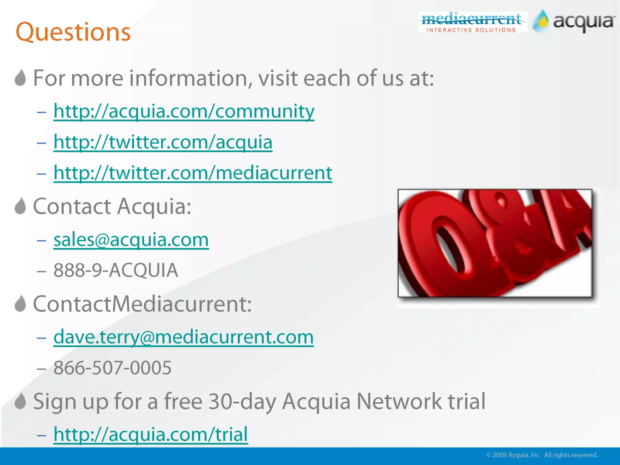 © 2009 Acquia, Inc. All rights reserved.QuestionsFor more information, visit each of us at:http://acquia.com/communityhttp://twitter.com/acquiahttp://twitter.com/mediacurrentContact Acquia:sales@acquia.com888-9-ACQUIAContactMediacurrent:dave.terry@mediacurrent.com866-507-0005Sign up for a free 30-day Acquia Network trialhttp://acquia.com/trial