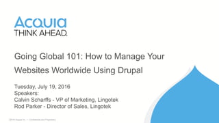 1 ©2016 Acquia Inc. — Confidential and Proprietary
Going Global 101: How to Manage Your
Websites Worldwide Using Drupal
Tuesday, July 19, 2016
Speakers:
Calvin Scharffs - VP of Marketing, Lingotek
Rod Parker - Director of Sales, Lingotek
 