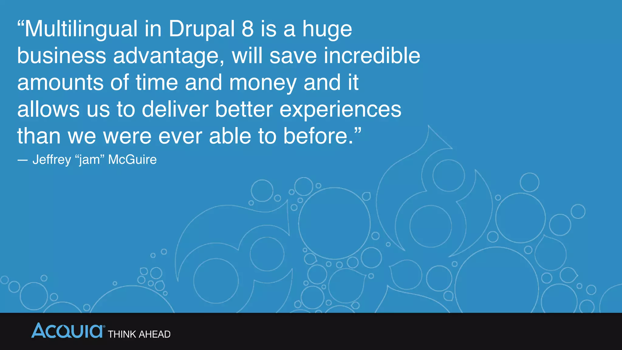 “Multilingual in Drupal 8 is a huge
business advantage, will save incredible
amounts of time and money and it
allows us to deliver better experiences
than we were ever able to before.”
— Jeffrey “jam” McGuire
 