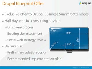 Drupal Blueprint Oﬀer

 Exclusive oﬀer to Drupal Business Summit attendees
 Half day, on-site consulting session
 –Discovery process
 –Existing site assessment
 –Social web strategy review
 Deliverables
 –Preliminary solution design
 –Recommended implementation plan

                                         © 2010 Acquia, Inc. All rights reserved.
 