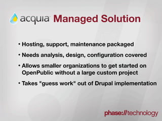 Managed Solution

Hosting, support, maintenance packaged
Needs analysis, design, conﬁguration covered
Allows smaller organizations to get started on
OpenPublic without a large custom project
Takes "guess work" out of Drupal implementation
 
