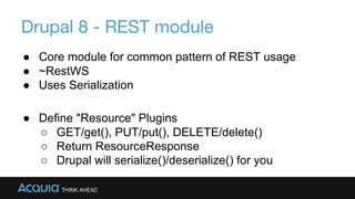 Drupal 8 - REST module
→Core module for common pattern of REST usage
→~RestWS
→Uses Serialization
→Define "Resource" Plugins
▪ GET/get(), PUT/put(), DELETE/delete()
▪ Return ResourceResponse
▪ Drupal will serialize()/deserialize() for you
 