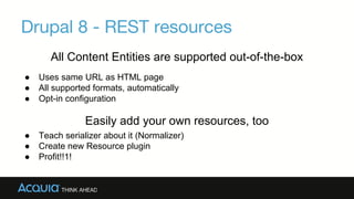 Drupal 8 - REST resources
All Content Entities are supported out-of-the-box
● Uses same URL as HTML page
● All supported formats, automatically
● Opt-in configuration
Easily add your own resources, too
Teach serializer about it (Normalizer)
Create new Resource plugin
Profit!!1!
 