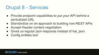 Drupal 8 - Services
→Provide endpoint capabilities to put your API behind a
centralized URL
→Standardize on an approach to building non-REST
APIs
→Accept Header content negotiation
→Gives us regular json response instead of hal_json
→Config entities too!
 