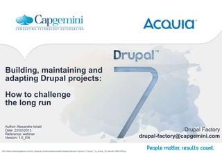 Building, maintaining and
   adapting Drupal projects:

   How to challenge
   the long run

   Author: Alexandre Israël
   Date: 22/02/2013                                                                                                                                                     Drupal Factory
   Reference: webinar
   Version: 1.0_EN                                                                                                                                      drupal-factory@capgemini.com

http://media.smashingmagazine.com/cdn_smash/wp-content/uploads/uploader/wallpapers/january11/january-11-drupal_7_is_coming__62-calendar-1680x1050.jpg
 