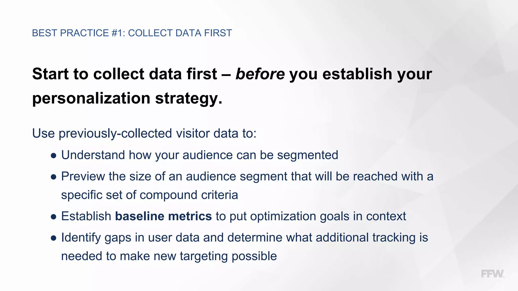 Start to collect data first – before you establish your
personalization strategy.
Use previously-collected visitor data to:
● Understand how your audience can be segmented
● Preview the size of an audience segment that will be reached with a
specific set of compound criteria
● Establish baseline metrics to put optimization goals in context
● Identify gaps in user data and determine what additional tracking is
needed to make new targeting possible
BEST PRACTICE #1: COLLECT DATA FIRST
 