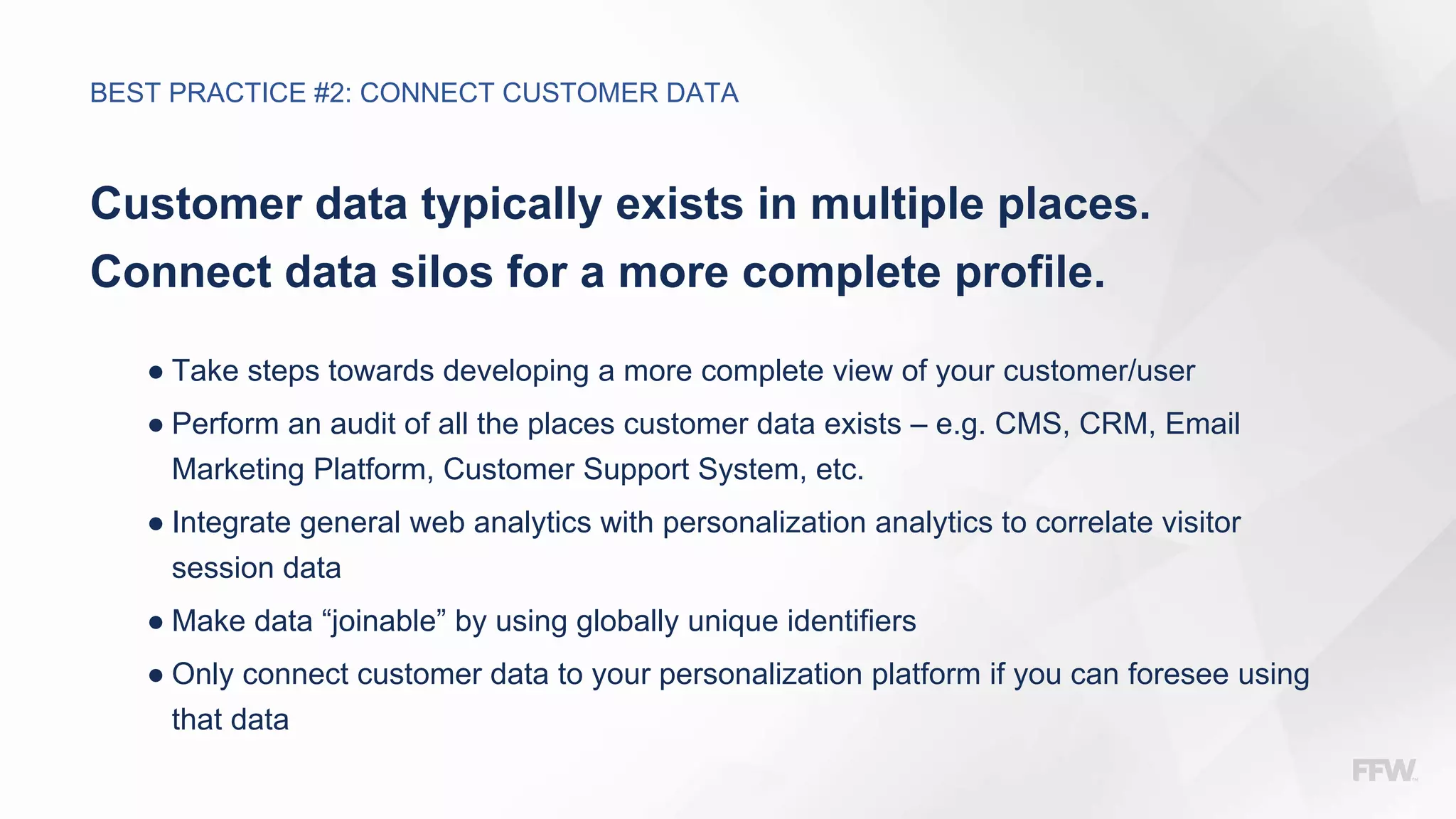 Customer data typically exists in multiple places.
Connect data silos for a more complete profile.
● Take steps towards developing a more complete view of your customer/user
● Perform an audit of all the places customer data exists – e.g. CMS, CRM, Email
Marketing Platform, Customer Support System, etc.
● Integrate general web analytics with personalization analytics to correlate visitor
session data
● Make data “joinable” by using globally unique identifiers
● Only connect customer data to your personalization platform if you can foresee using
that data
BEST PRACTICE #2: CONNECT CUSTOMER DATA
 