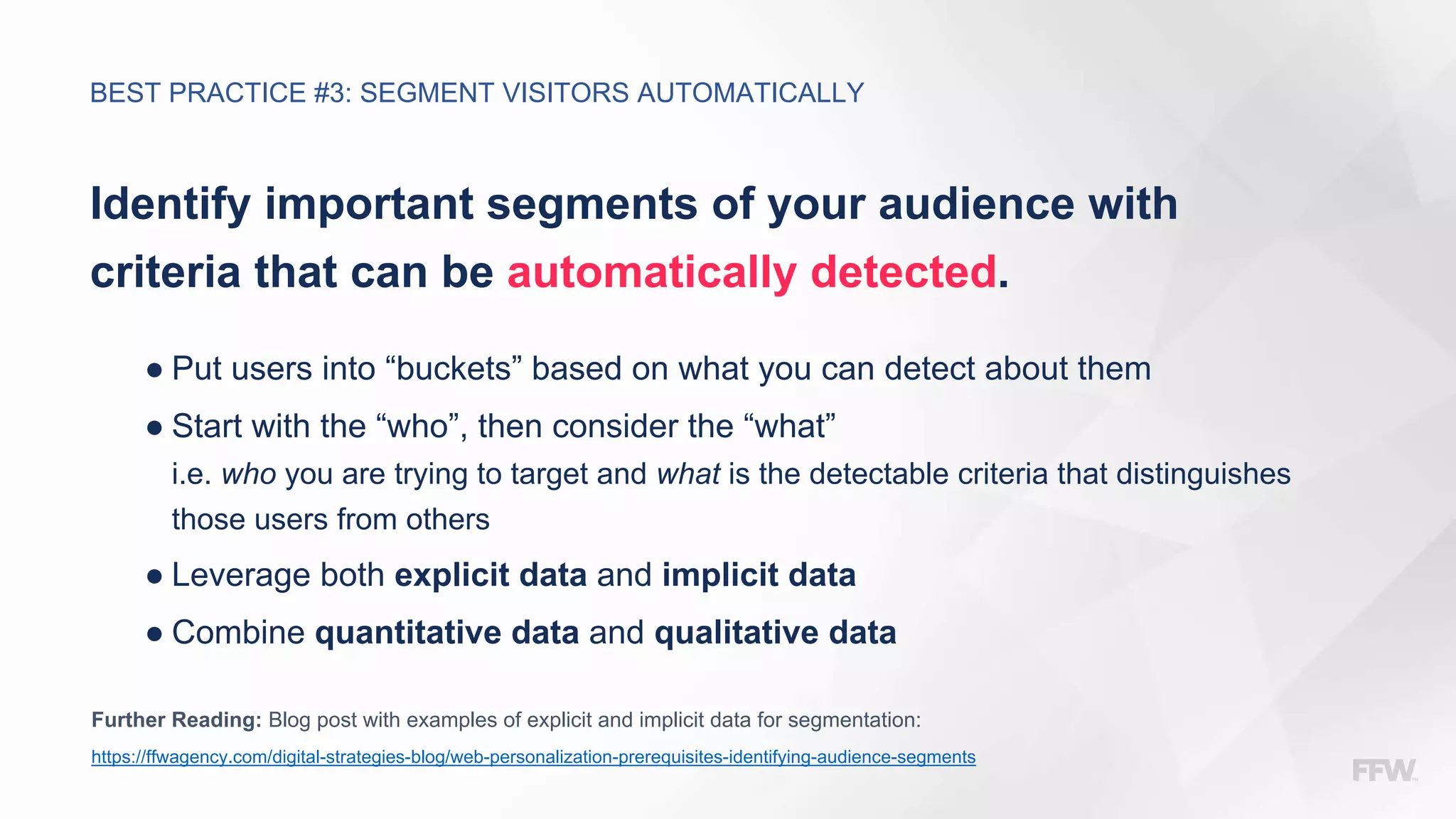 Identify important segments of your audience with
criteria that can be automatically detected.
● Put users into “buckets” based on what you can detect about them
● Start with the “who”, then consider the “what”
i.e. who you are trying to target and what is the detectable criteria that distinguishes
those users from others
● Leverage both explicit data and implicit data
● Combine quantitative data and qualitative data
Further Reading: Blog post with examples of explicit and implicit data for segmentation:
https://ffwagency.com/digital-strategies-blog/web-personalization-prerequisites-identifying-audience-segments
BEST PRACTICE #3: SEGMENT VISITORS AUTOMATICALLY
 