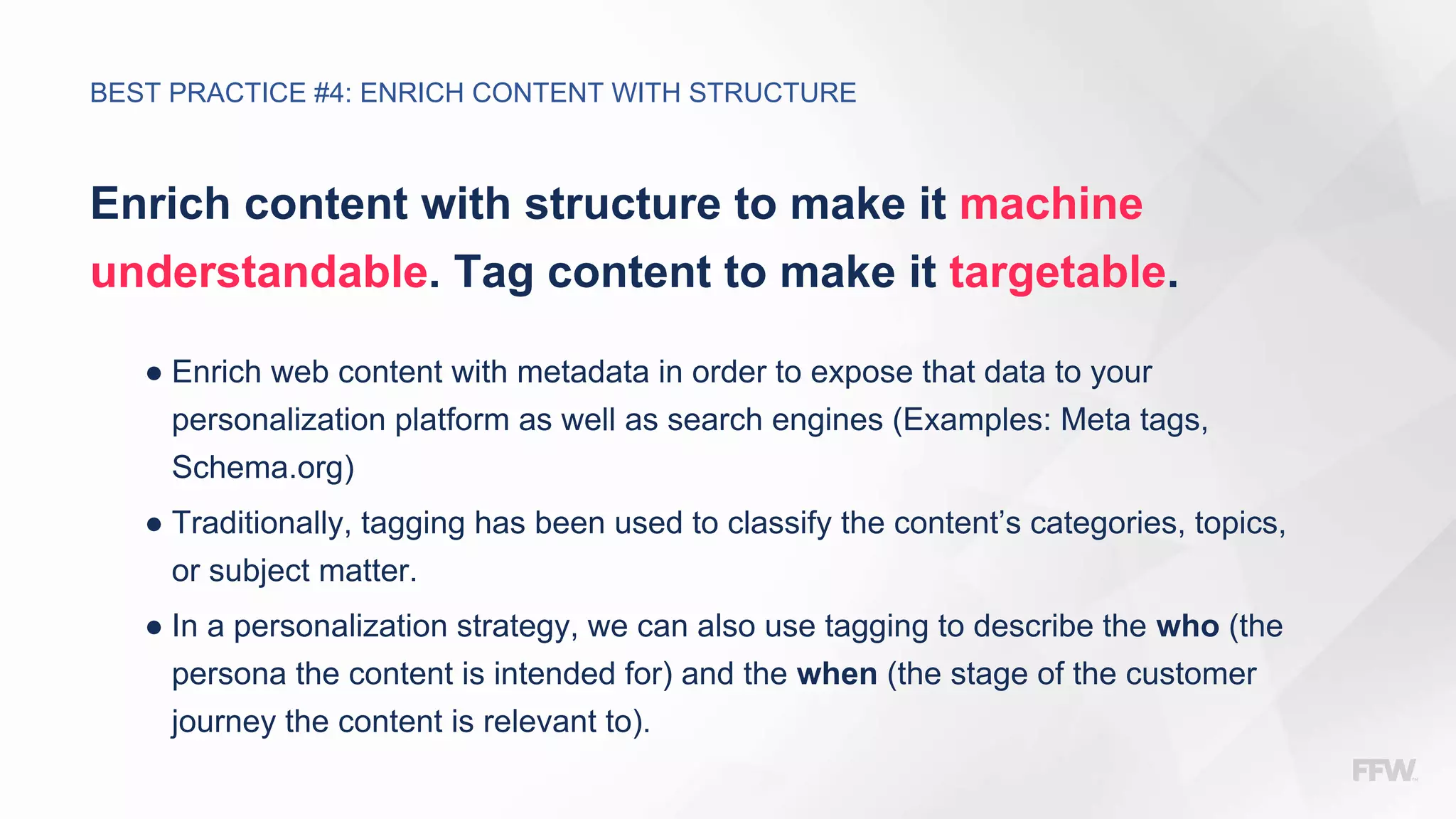 Enrich content with structure to make it machine
understandable. Tag content to make it targetable.
● Enrich web content with metadata in order to expose that data to your
personalization platform as well as search engines (Examples: Meta tags,
Schema.org)
● Traditionally, tagging has been used to classify the content’s categories, topics,
or subject matter.
● In a personalization strategy, we can also use tagging to describe the who (the
persona the content is intended for) and the when (the stage of the customer
journey the content is relevant to).
BEST PRACTICE #4: ENRICH CONTENT WITH STRUCTURE
 