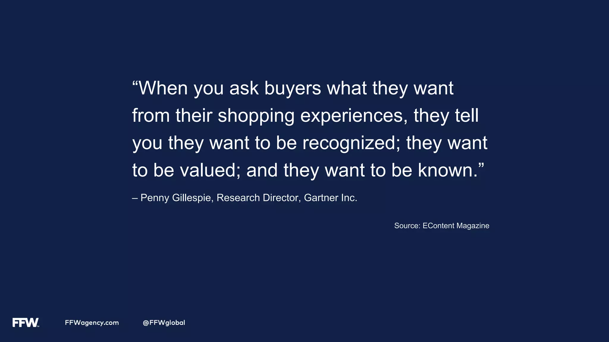“When you ask buyers what they want
from their shopping experiences, they tell
you they want to be recognized; they want
to be valued; and they want to be known.”
– Penny Gillespie, Research Director, Gartner Inc.
Source: EContent Magazine
 