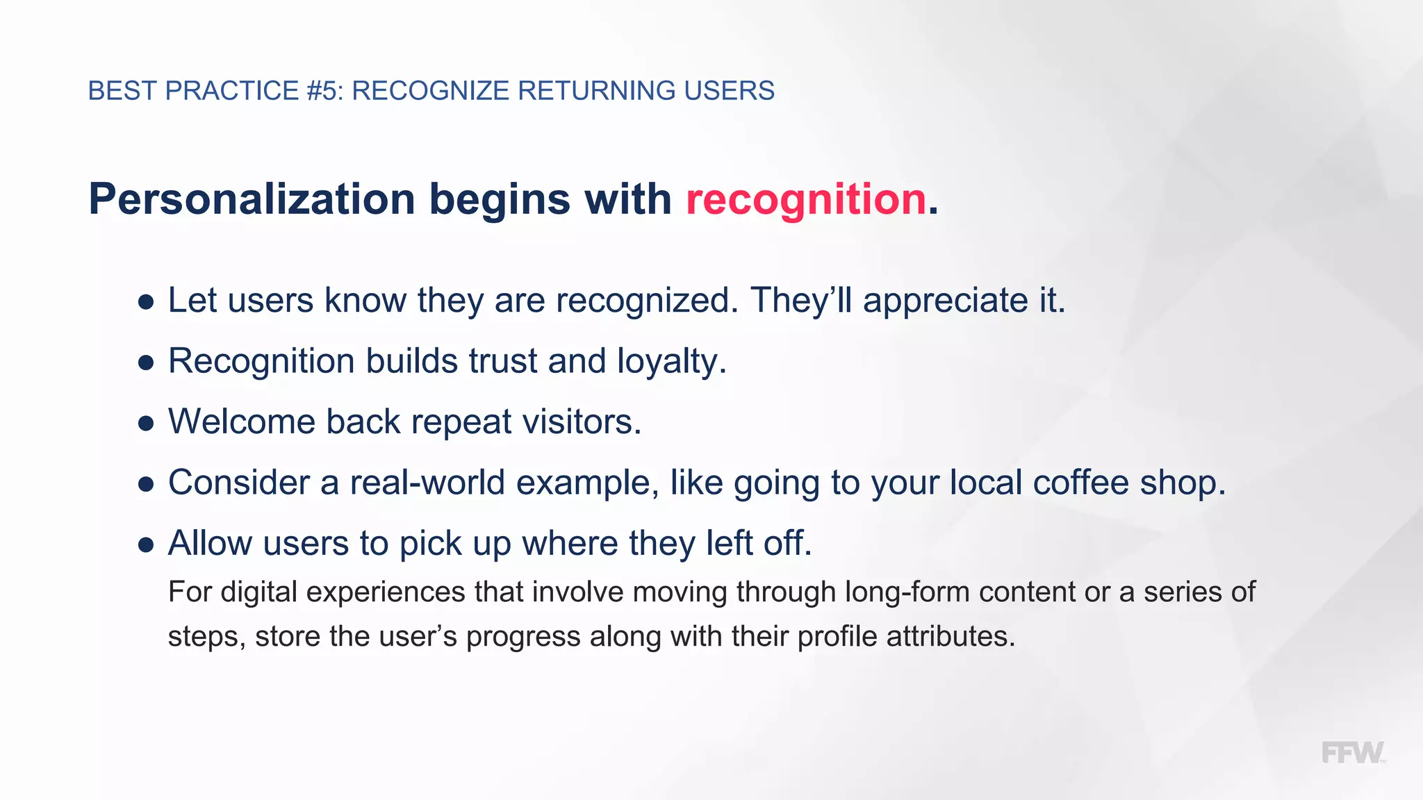 Personalization begins with recognition.
● Let users know they are recognized. They’ll appreciate it.
● Recognition builds trust and loyalty.
● Welcome back repeat visitors.
● Consider a real-world example, like going to your local coffee shop.
● Allow users to pick up where they left off.
For digital experiences that involve moving through long-form content or a series of
steps, store the user’s progress along with their profile attributes.
BEST PRACTICE #5: RECOGNIZE RETURNING USERS
 