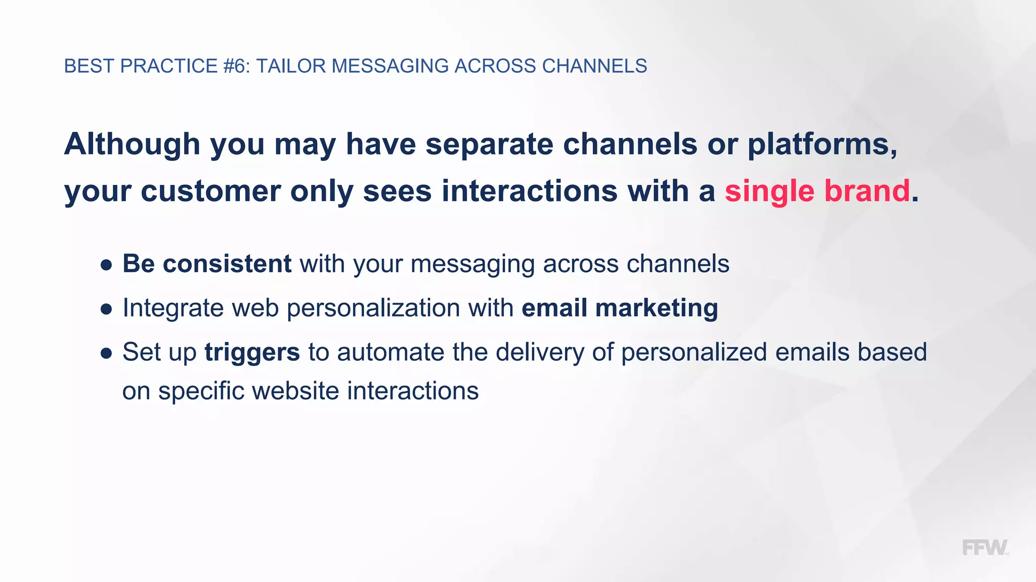 Although you may have separate channels or platforms,
your customer only sees interactions with a single brand.
● Be consistent with your messaging across channels
● Integrate web personalization with email marketing
● Set up triggers to automate the delivery of personalized emails based
on specific website interactions
BEST PRACTICE #6: TAILOR MESSAGING ACROSS CHANNELS
 