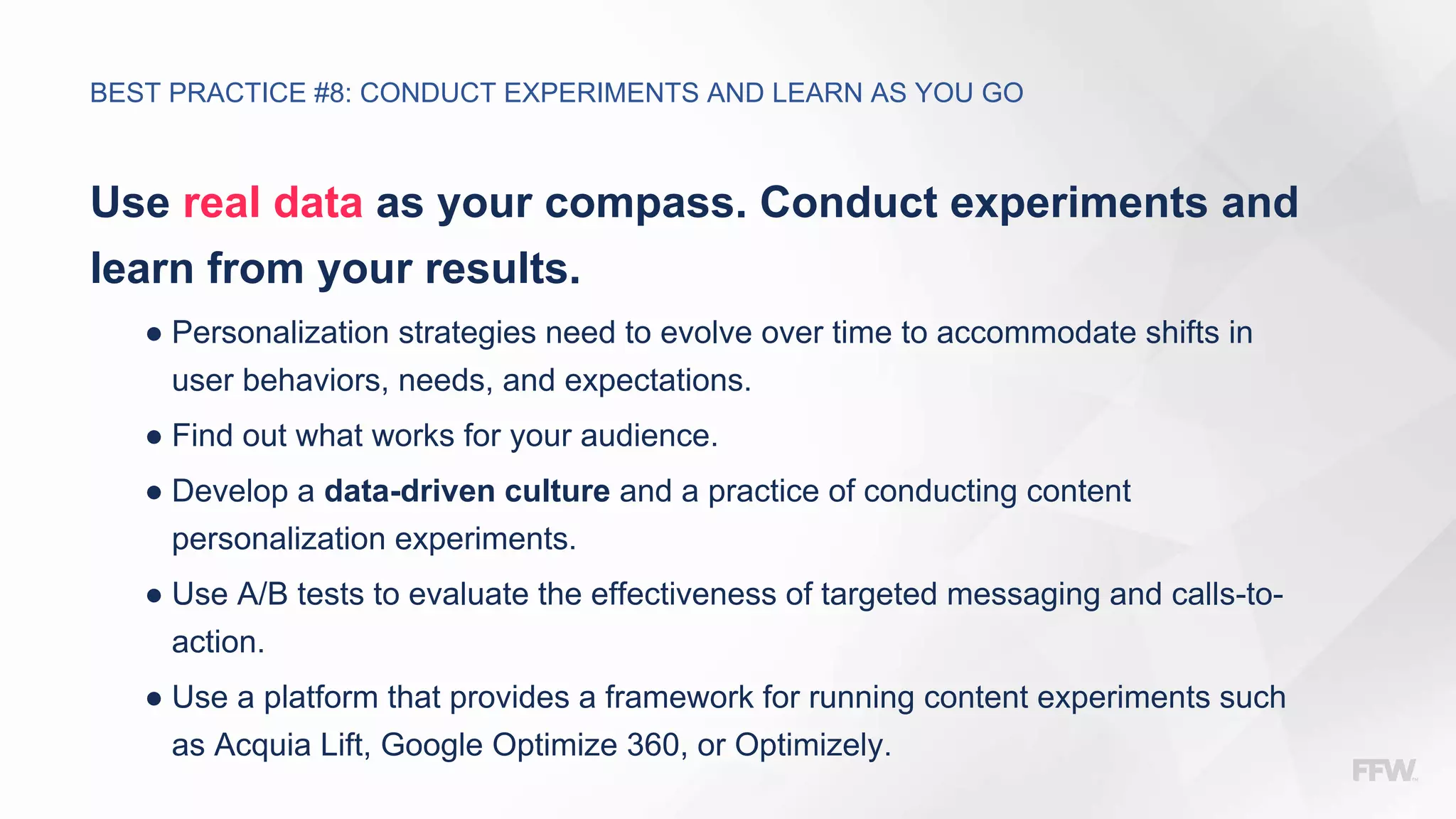 Use real data as your compass. Conduct experiments and
learn from your results.
● Personalization strategies need to evolve over time to accommodate shifts in
user behaviors, needs, and expectations.
● Find out what works for your audience.
● Develop a data-driven culture and a practice of conducting content
personalization experiments.
● Use A/B tests to evaluate the effectiveness of targeted messaging and calls-to-
action.
● Use a platform that provides a framework for running content experiments such
as Acquia Lift, Google Optimize 360, or Optimizely.
BEST PRACTICE #8: CONDUCT EXPERIMENTS AND LEARN AS YOU GO
 