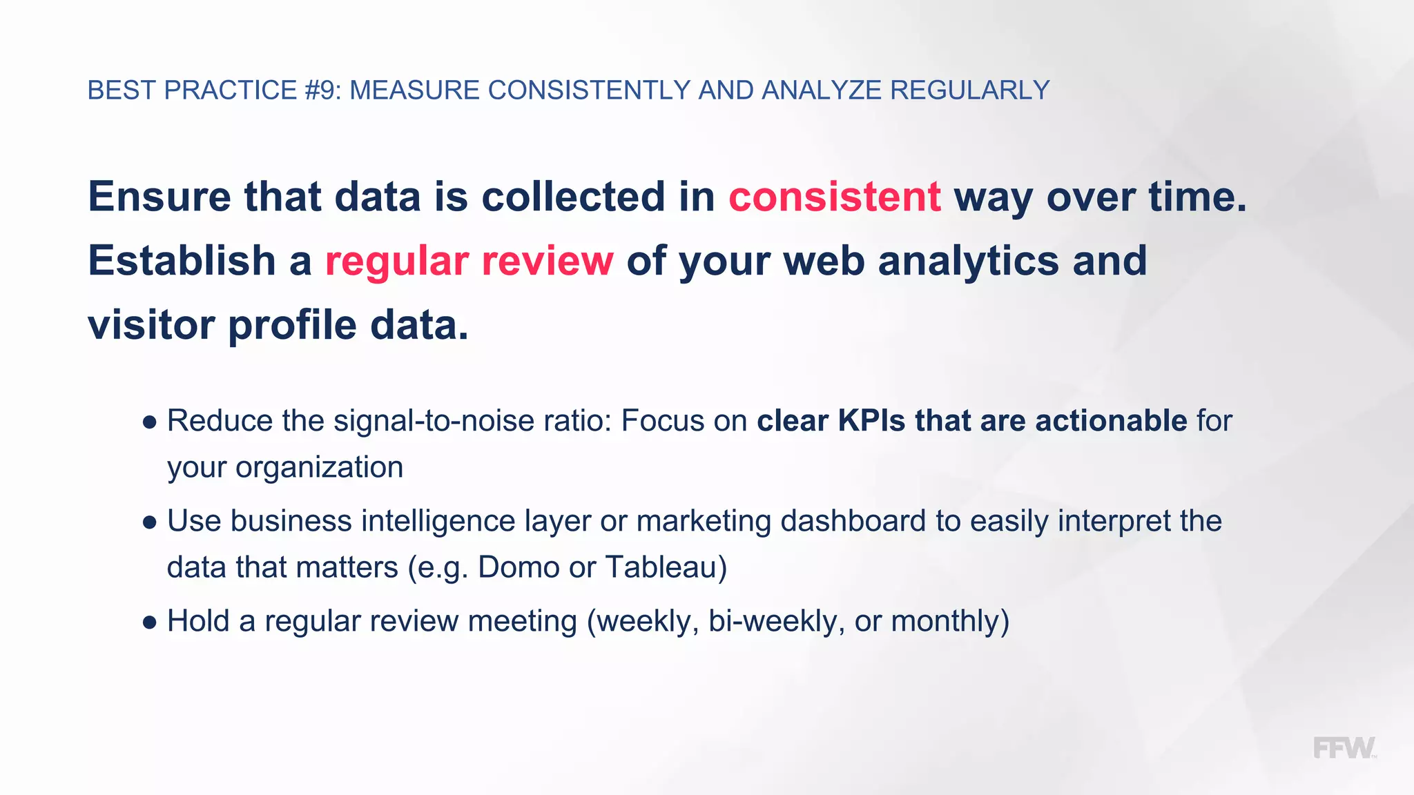 Ensure that data is collected in consistent way over time.
Establish a regular review of your web analytics and
visitor profile data.
● Reduce the signal-to-noise ratio: Focus on clear KPIs that are actionable for
your organization
● Use business intelligence layer or marketing dashboard to easily interpret the
data that matters (e.g. Domo or Tableau)
● Hold a regular review meeting (weekly, bi-weekly, or monthly)
BEST PRACTICE #9: MEASURE CONSISTENTLY AND ANALYZE REGULARLY
 