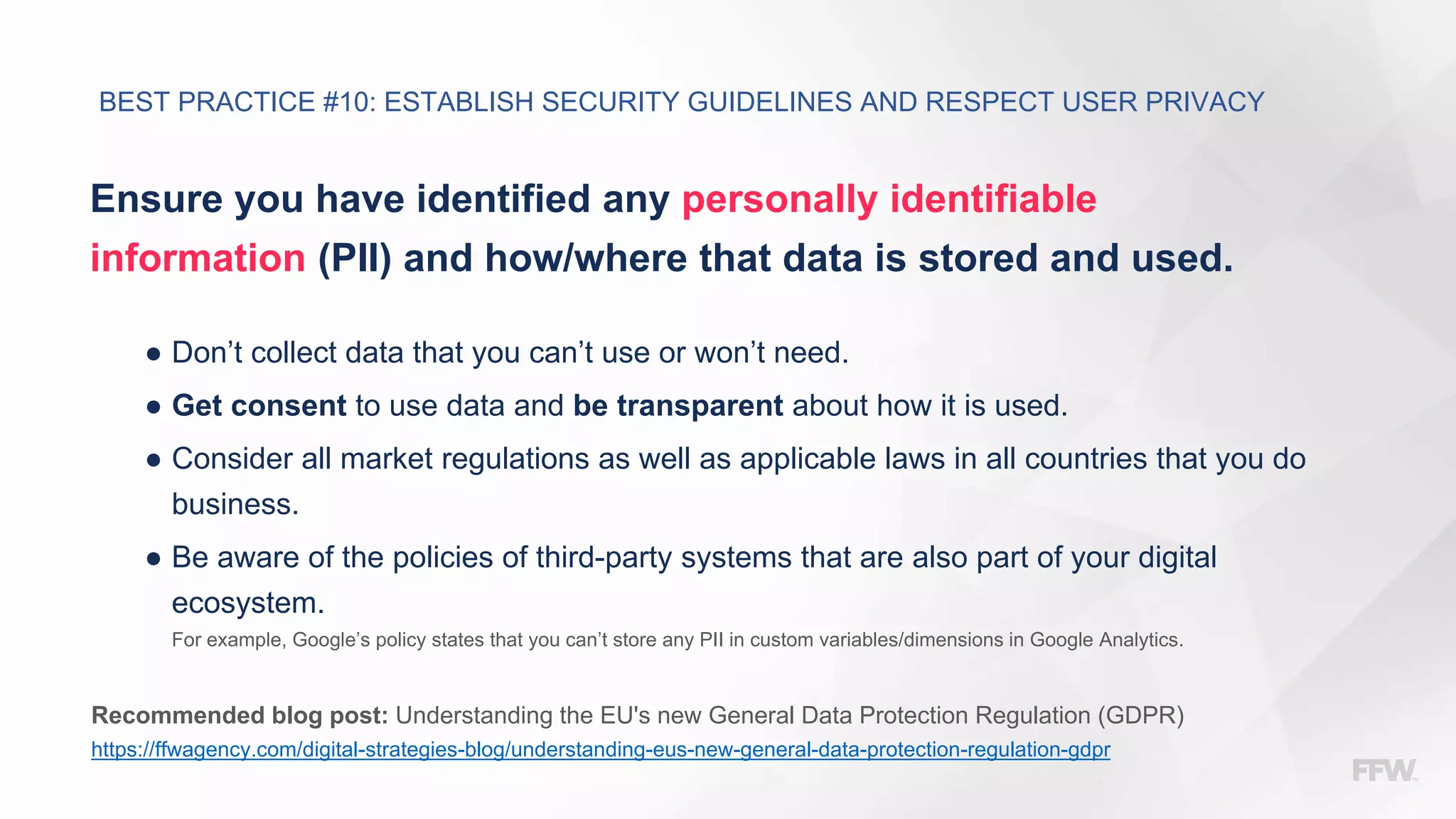 Ensure you have identified any personally identifiable
information (PII) and how/where that data is stored and used.
● Don’t collect data that you can’t use or won’t need.
● Get consent to use data and be transparent about how it is used.
● Consider all market regulations as well as applicable laws in all countries that you do
business.
● Be aware of the policies of third-party systems that are also part of your digital
ecosystem.
For example, Google’s policy states that you can’t store any PII in custom variables/dimensions in Google Analytics.
Recommended blog post: Understanding the EU's new General Data Protection Regulation (GDPR)
https://ffwagency.com/digital-strategies-blog/understanding-eus-new-general-data-protection-regulation-gdpr
BEST PRACTICE #10: ESTABLISH SECURITY GUIDELINES AND RESPECT USER PRIVACY
 