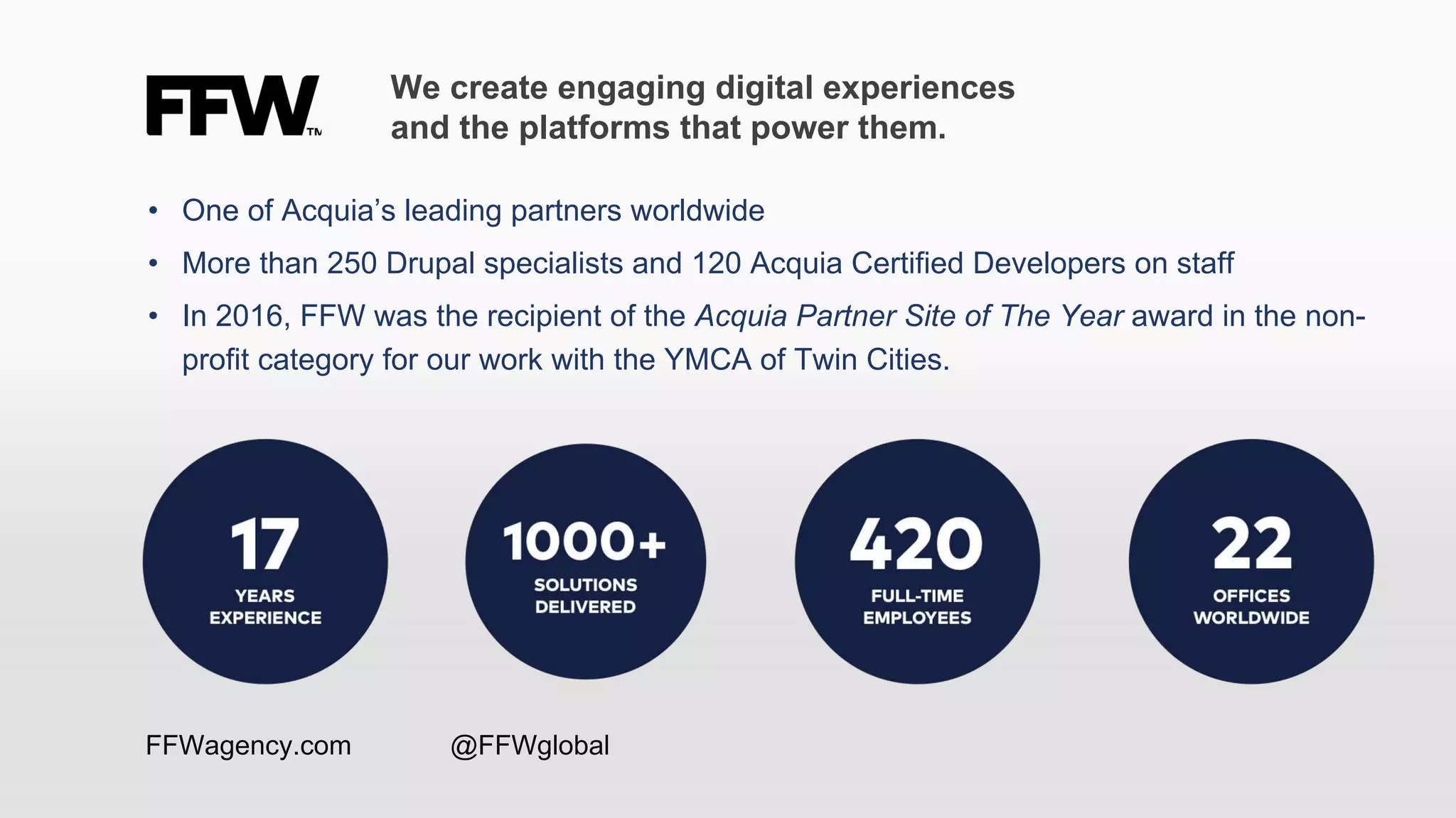 • One of Acquia’s leading partners worldwide
• More than 250 Drupal specialists and 120 Acquia Certified Developers on staff
• In 2016, FFW was the recipient of the Acquia Partner Site of The Year award in the non-
profit category for our work with the YMCA of Twin Cities.
We create engaging digital experiences
and the platforms that power them.
FFWagency.com @FFWglobal
 
