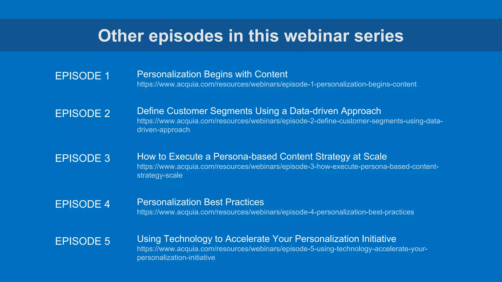 Other episodes in this webinar series
Personalization Begins with Content
https://www.acquia.com/resources/webinars/episode-1-personalization-begins-content
Define Customer Segments Using a Data-driven Approach
https://www.acquia.com/resources/webinars/episode-2-define-customer-segments-using-data-
driven-approach
How to Execute a Persona-based Content Strategy at Scale
https://www.acquia.com/resources/webinars/episode-3-how-execute-persona-based-content-
strategy-scale
Personalization Best Practices
https://www.acquia.com/resources/webinars/episode-4-personalization-best-practices
Using Technology to Accelerate Your Personalization Initiative
https://www.acquia.com/resources/webinars/episode-5-using-technology-accelerate-your-
personalization-initiative
EPISODE 1
EPISODE 2
EPISODE 3
EPISODE 4
EPISODE 5
 