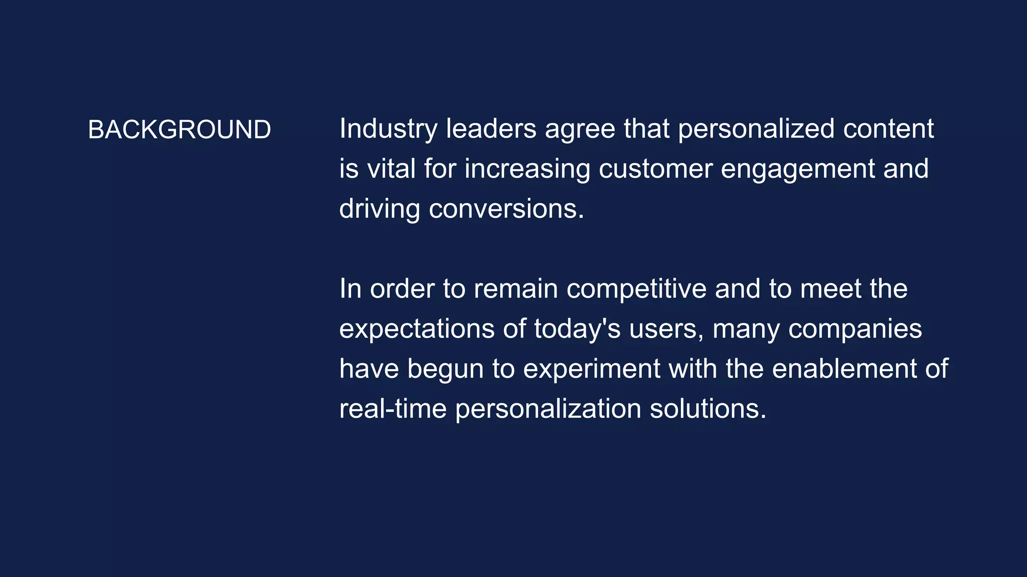 Industry leaders agree that personalized content
is vital for increasing customer engagement and
driving conversions.
In order to remain competitive and to meet the
expectations of today's users, many companies
have begun to experiment with the enablement of
real-time personalization solutions.
BACKGROUND
 