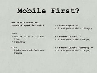 Mobile First?
Mit Mobile First das
Standartlayout ist Mobil   /* Wide Layout */
                           all and (min-width: 1220px)

Pros
• Mobile First = Content   /* Normal Layout */
  First                    all and (min-width: 980px)
• Zukunft?
Cons                       /* Narrow Layout (Tablet) */
• Nicht ganz einfach mit   all and (min-width: 740px)
  Kunden
 