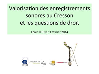 Valorisa(on	
  des	
  enregistrements	
  
sonores	
  au	
  Cresson	
  	
  
et	
  les	
  ques(ons	
  de	
  droit	
  
	
  
Ecole	
  d’Hiver	
  3	
  février	
  2014	
  

 