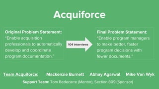 Acquiforce
Original Problem Statement:
“Enable acquisition
professionals to automatically
develop and coordinate
program documentation.”
Final Problem Statement:
“Enable program managers
to make better, faster
program decisions with
fewer documents.”
104 interviews
Mackenzie Burnett Abhay Agarwal Mike Van Wyk
Support Team: Tom Bedecarre (Mentor), Section 809 (Sponsor)
Team Acquiforce:
 
